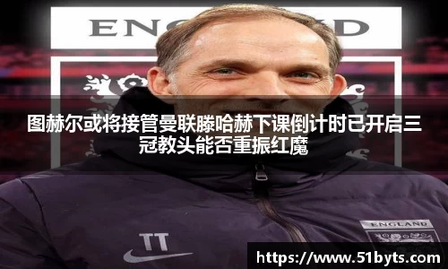 图赫尔或将接管曼联滕哈赫下课倒计时已开启三冠教头能否重振红魔